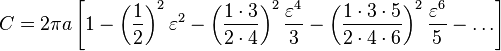 C = 2\pi a \left[{1 - \left({1\over 2}\right)^2\varepsilon^2 - \left({1\cdot 3\over 2\cdot 4}\right)^2{\varepsilon^4\over 3} - \left({1\cdot 3\cdot 5\over 2\cdot 4\cdot 6}\right)^2{\varepsilon^6\over5} - \dots}\right]\,\!